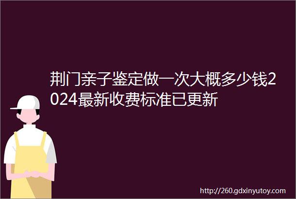 荆门亲子鉴定做一次大概多少钱2024最新收费标准已更新