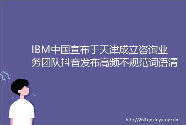 IBM中国宣布于天津成立咨询业务团队抖音发布高频不规范词语清单广告狂人日报